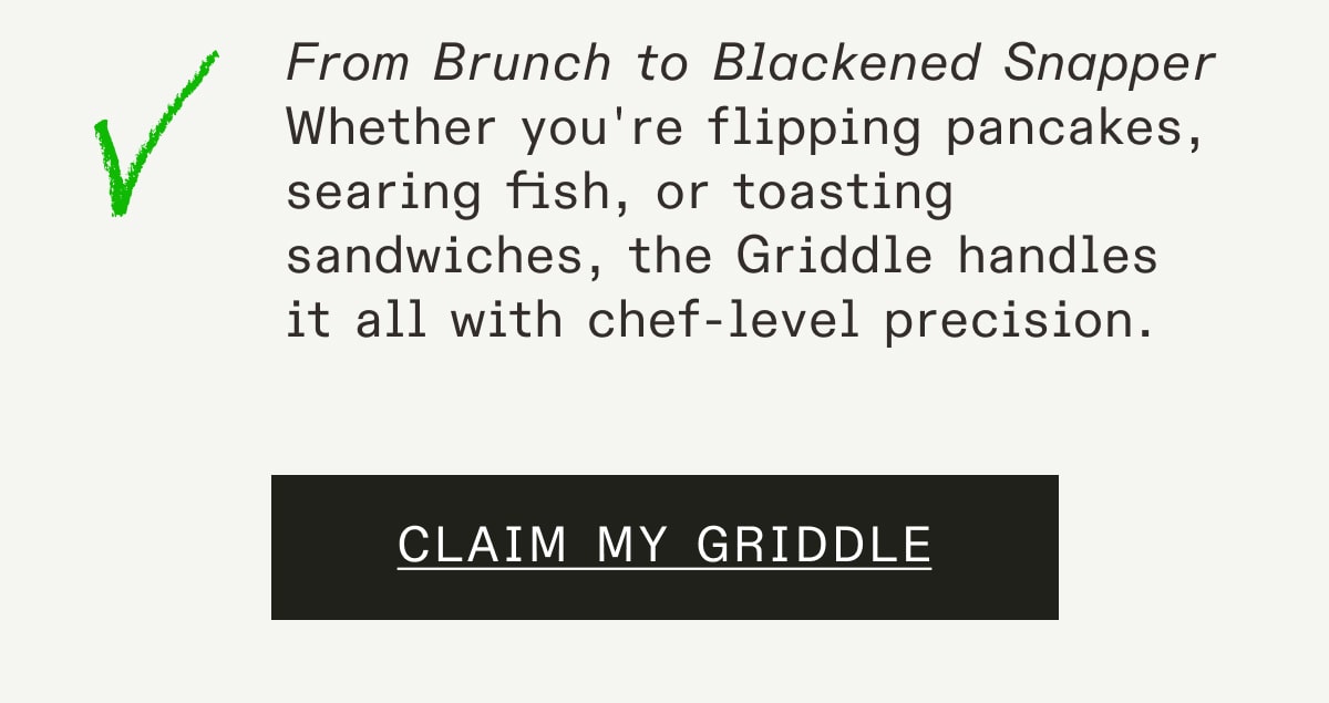 From Brunch to Blackened Snapper
Whether you're flipping pancakes, searing fish, or toasting sandwiches, the Griddle handles it all with chef-level precision. From Brunch to Blackened Snapper
Whether you're flipping pancakes, searing fish, or toasting sandwiches, the Griddle handles it all with chef-level precision.