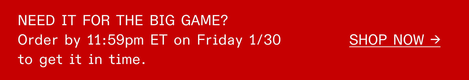 NEED IT FOR THE BIG GAME? ORDER BY 11:59 ET ON FRIDAY 1/30 TO GET IT IN TIME. SHOP NOW
