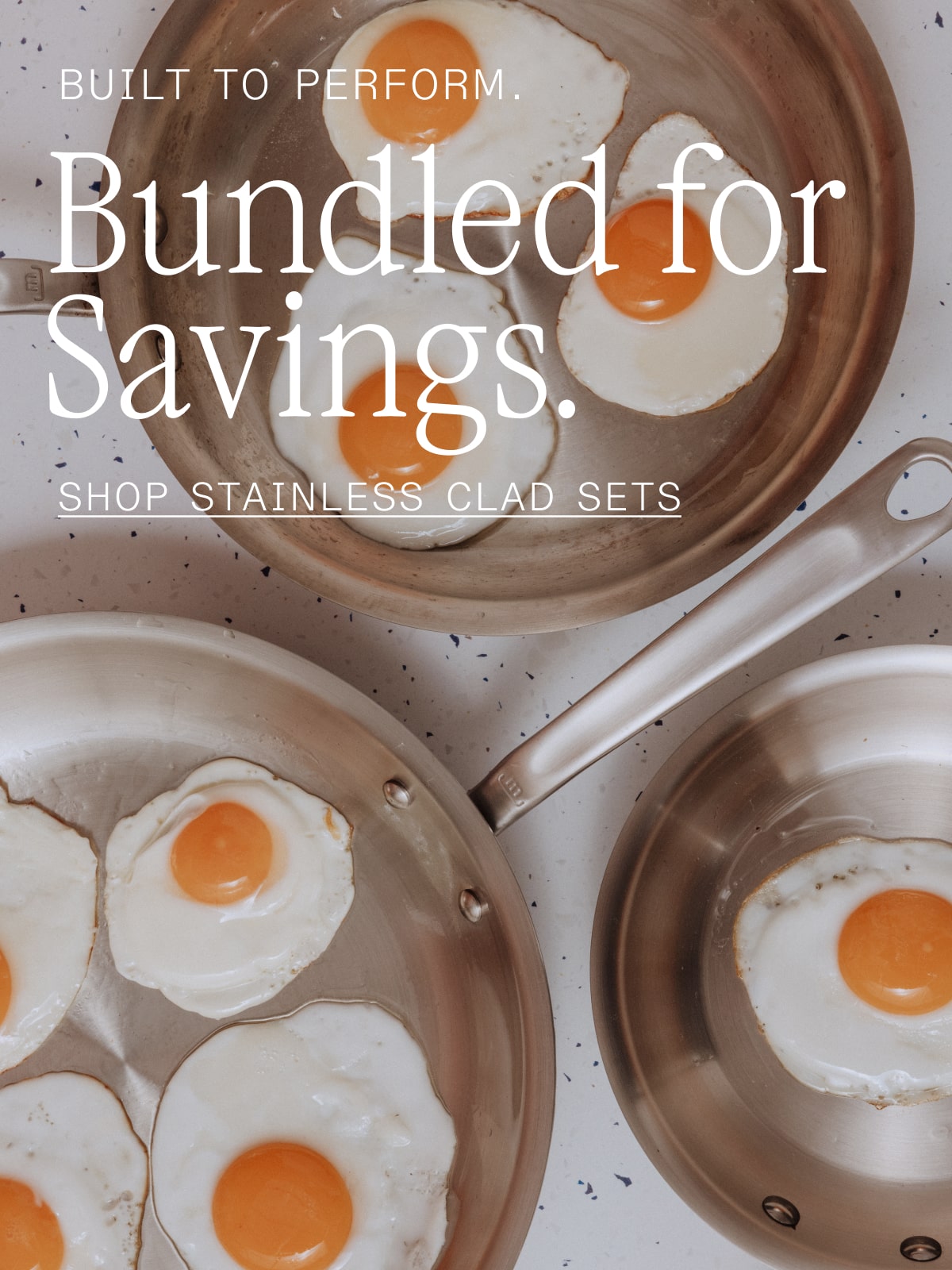 Built to Perform. Bundled for Savings. SHOP STAINLESS CLAD SETS