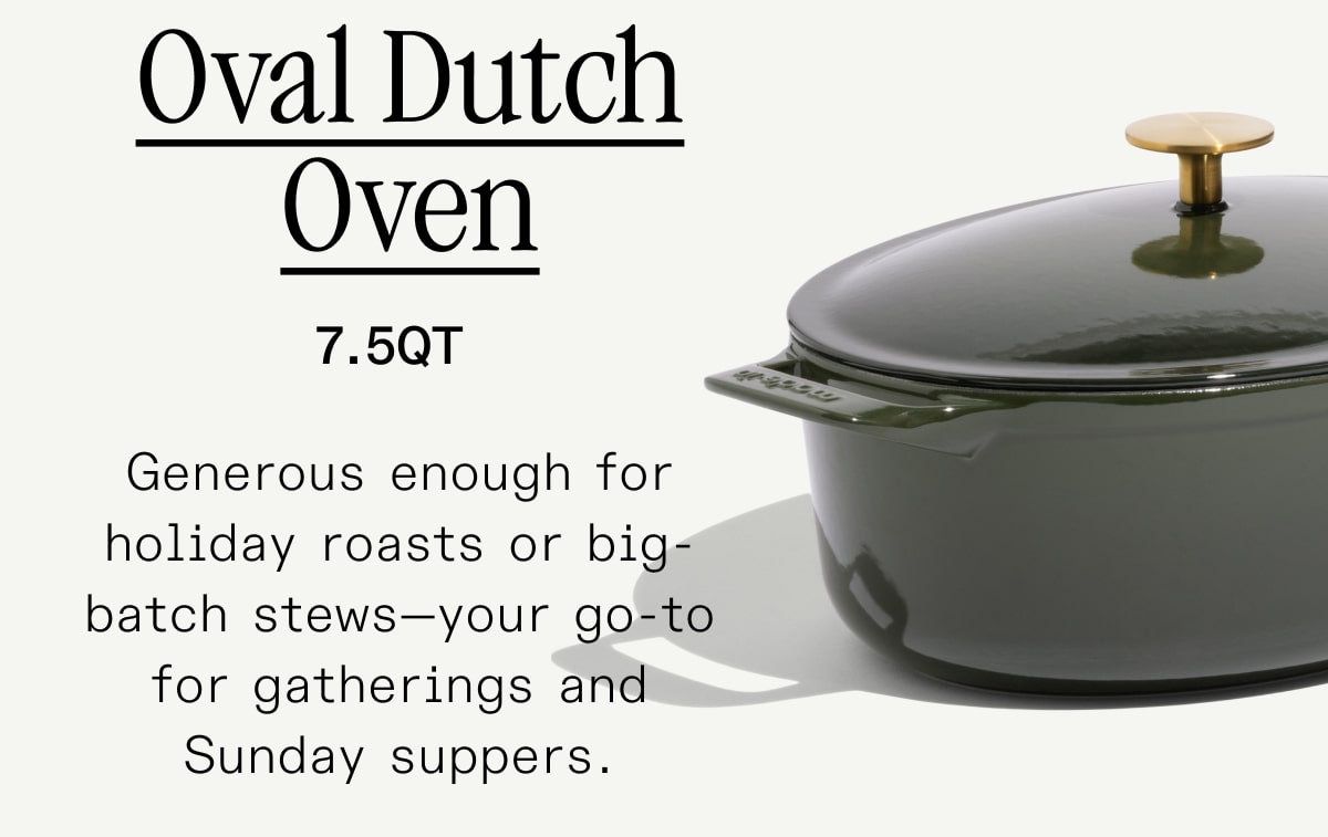 Oval Dutch Oven Generous enough for holiday roasts or big-batch stews—your go-to for gatherings and Sunday suppers. Oval Dutch Oven Generous enough for holiday roasts or big-batch stews—your go-to for gatherings and Sunday suppers.