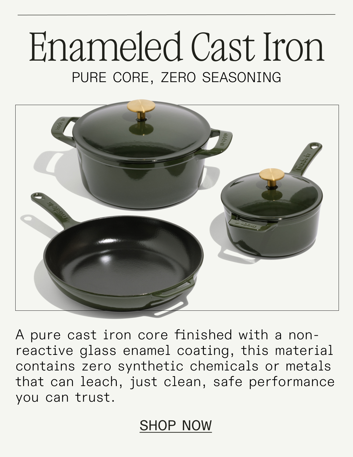 Enameled Cast Iron. A pure cast iron core finished with a non-reactive glass enamel coating, this pan contains zero synthetic chemicals or metals that can leach—just clean, safe performance you can trust. SHOP NOW