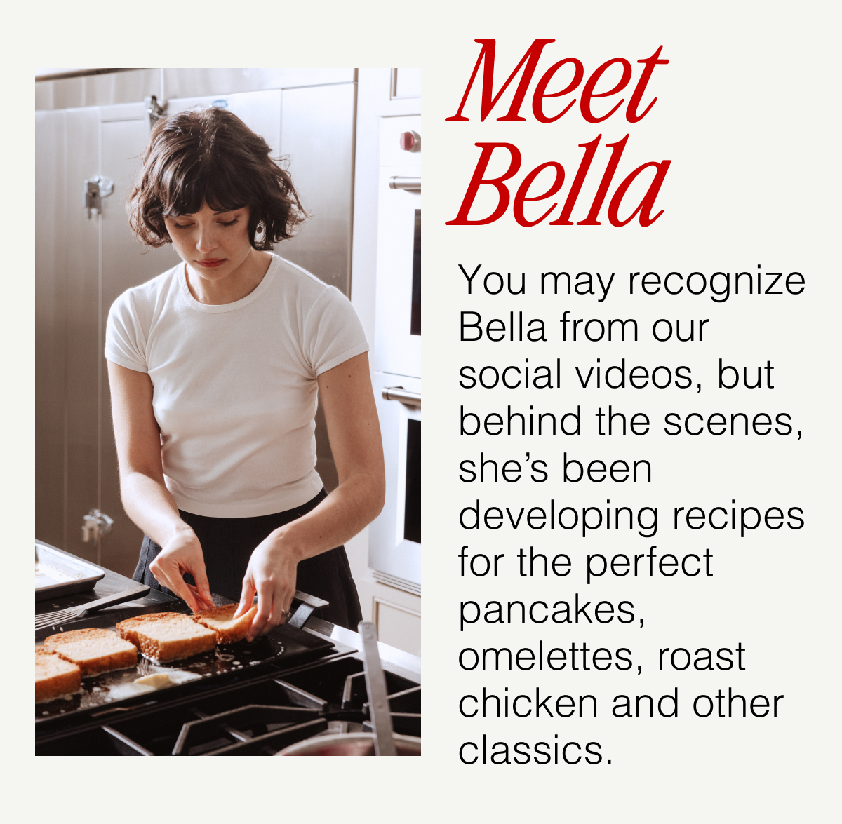 Meet Bella -- You may recognize Bella from our social videos, but behind the scenes, she's been developing recipes for the perfect pancakes, omelettes, roast chicken and other classics.