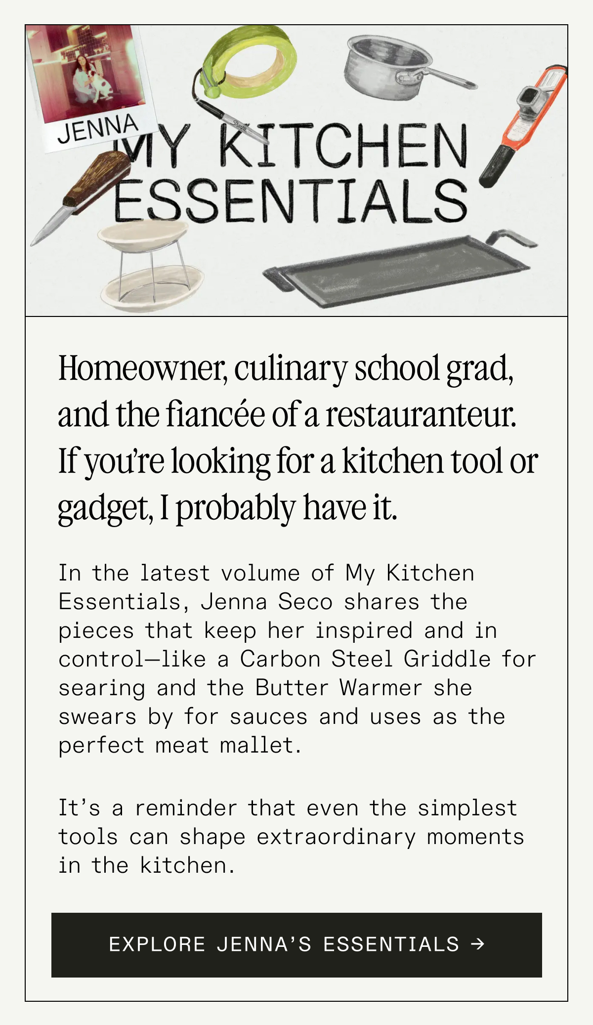 The Tools Behind a Chef’s Everyday Rhythm  In the latest volume of My Kitchen Essentials, pastry chef Jenna Peffley shares the pieces that keep her inspired and in control—like a Carbon Steel Fry Pan for searing and the French Rolling Pin she swears by for buttery doughs.  It’s a reminder that even the simplest tools can shape extraordinary moments in the kitchen. EXPLORE JENNA’S ESSENTIALS → The Tools Behind a Chef’s Everyday Rhythm  In the latest volume of My Kitchen Essentials, pastry chef Jenna Peffley shares the pieces that keep her inspired and in control—like a Carbon Steel Fry Pan for searing and the French Rolling Pin she swears by for buttery doughs.  It’s a reminder that even the simplest tools can shape extraordinary moments in the kitchen. EXPLORE JENNA’S ESSENTIALS →