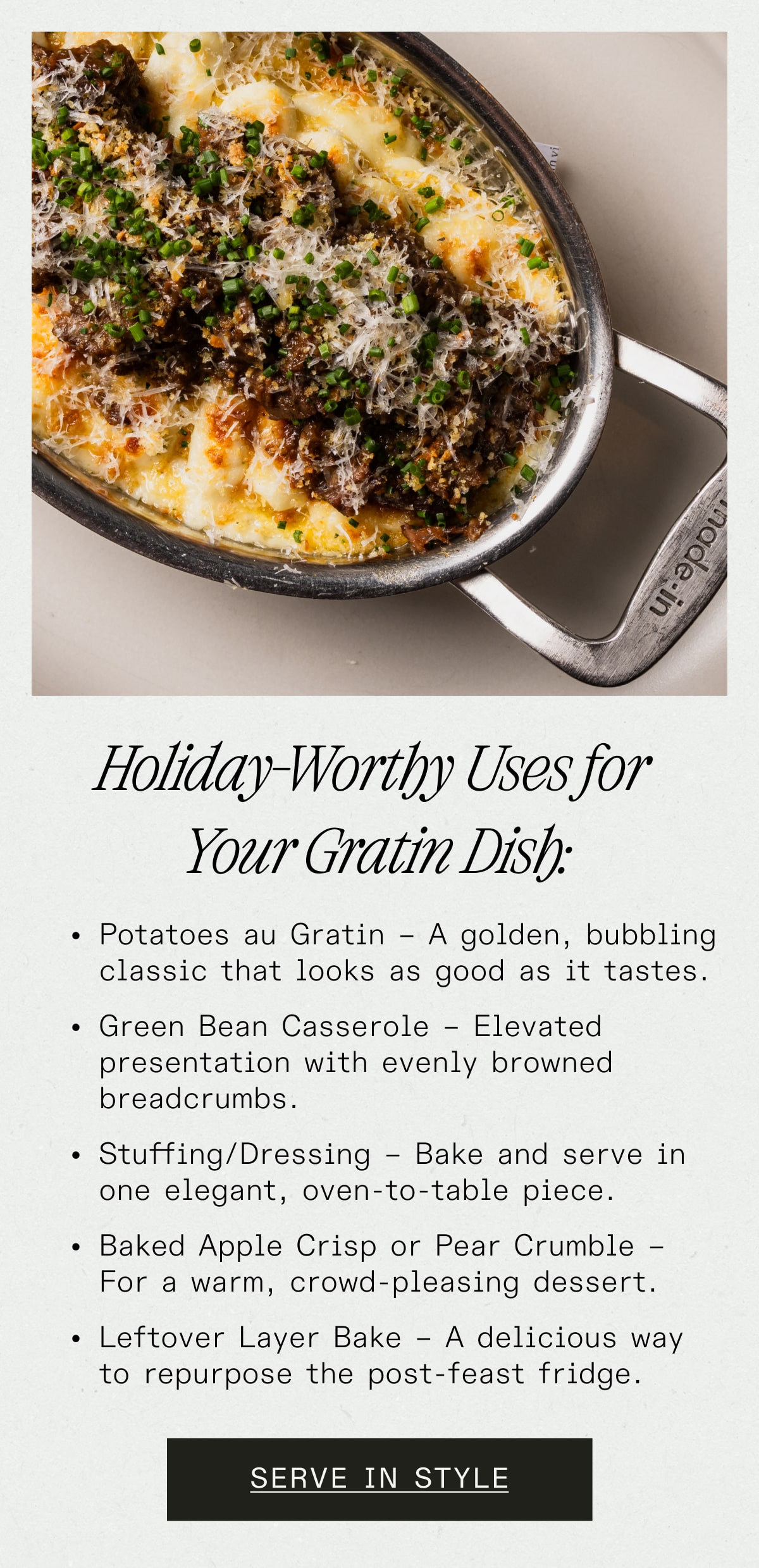 Holiday-Worthy Uses for your Gratin Dish: Potatoes au Gratin – A golden, bubbling classic that looks as good as it tastes. Green Bean Casserole – Elevated presentation with evenly browned breadcrumbs. Stuffing/Dressing – Bake and serve in one elegant, oven-to-table piece. Baked Apple Crisp or Pear Crumble – For a warm, crowd-pleasing dessert. Leftover Layer Bake – A delicious way to repurpose the post-feast fridge. SERVE IN STYLE