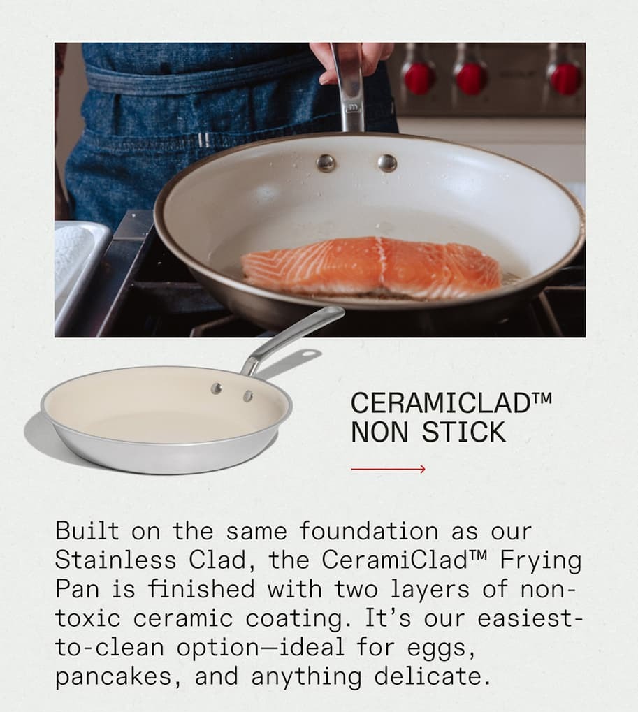 Ceramiclad™ Non Stick - Built on the same foundation as our Stainless Clad, the CeramiClad™ Frying Pan is finished with two layers of non-toxic ceramic coating. It’s our easiest-to-clean option—ideal for eggs, pancakes, and anything delicate. Ceramiclad™ Non Stick - Built on the same foundation as our Stainless Clad, the CeramiClad™ Frying Pan is finished with two layers of non-toxic ceramic coating. It’s our easiest-to-clean option—ideal for eggs, pancakes, and anything delicate.