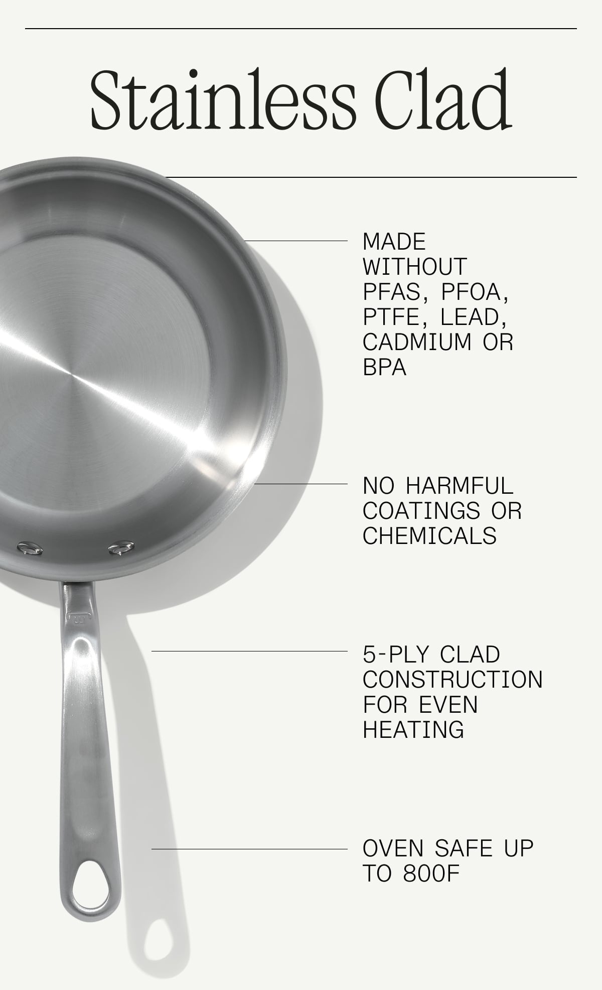 Stainless Clad - Made without PFAS, PFOA, Lead, Cadmium or BPA, No Harmful Coatings or Chemicals, 5-Ply Clad Construction for even heating, Oven Safe up to 800F