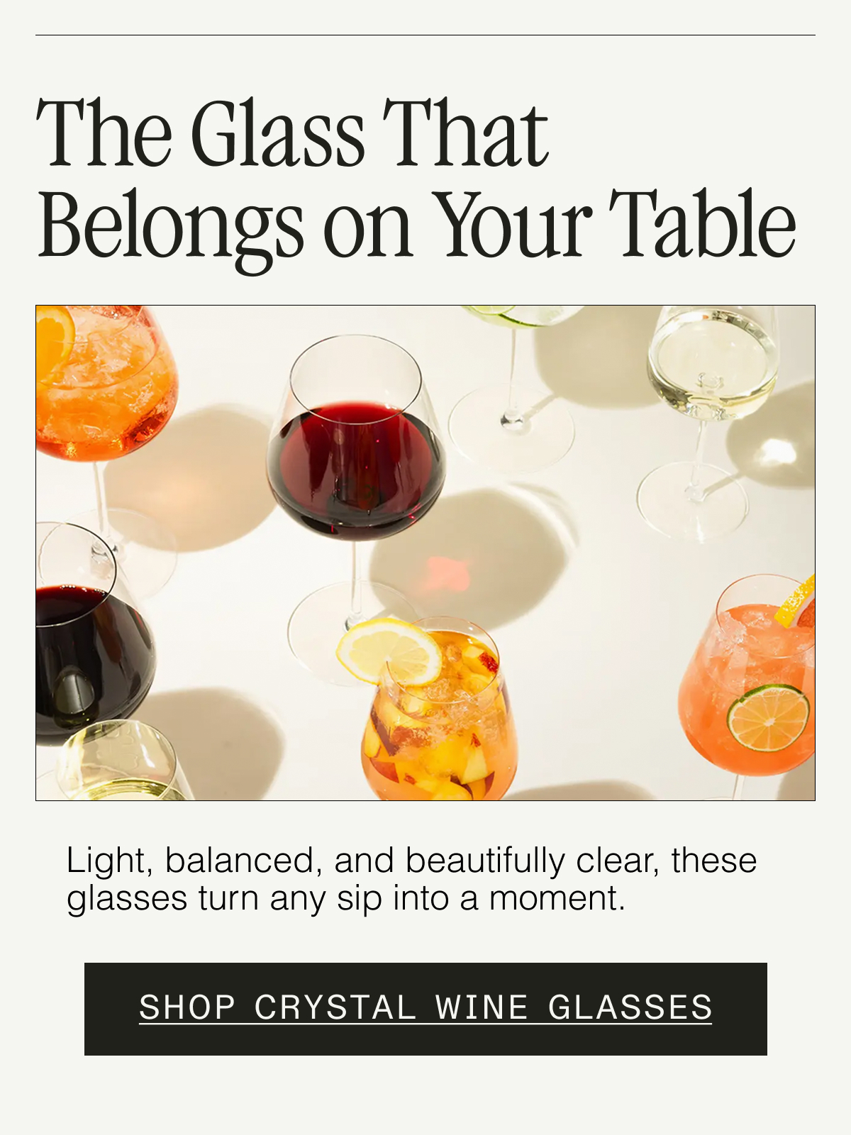 Crystal, Made for Every Pour. Light, balanced, and beautifully clear—these glasses turn any sip into a moment. SHOP CRYSTAL WINE GLASSES