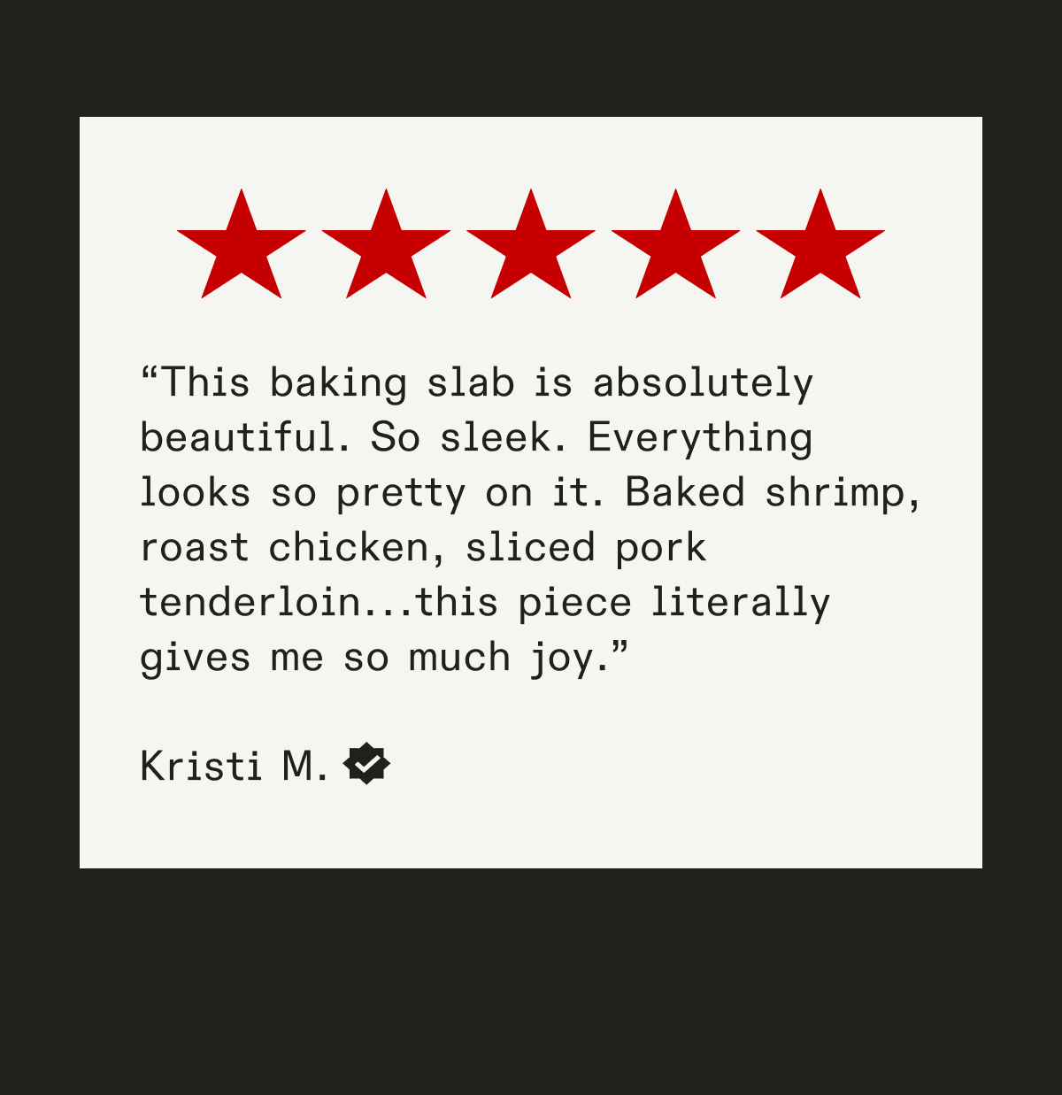 This is an excellent slab to bake in. Upon receipt, I baked focaccia bread in it and was really pleased how golden brown it turned out. Last night, I roasted a chicken in it. Another success! The slab also works beautifully as the serving platter. - Leticia N.  This was given as a gift for my son who loves to bake focaccia bread and other flat breads .He loves it and it fits his style of cooking perfectly AND I get to enjoy the delicious baked goods that it produces . A WIN WIN situation if I ever knew one 🤣 - Kevin M.  This baking slab is absolutely beautiful. So sleek. Everything looks so pretty on it. Baked shrimp, roast chicken, sliced pork tenderloin...this piece literally gives me so much joy. - Kristi M.