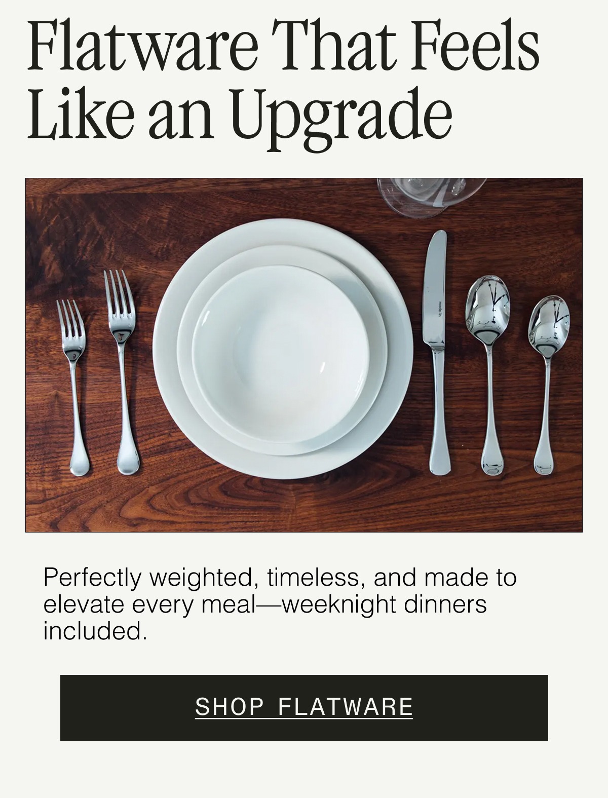 Flatware That Feels Like an Upgrade. Perfectly weighted, timeless, and made to elevate every meal—weeknight dinners included. SHOP FLATWARE