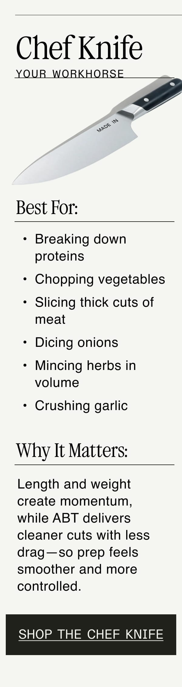 Chef Knife. Your Workhorse. Best For: Breaking down proteins. Chopping vegetables. Slicing thick cuts of meat. Dicing onions. Mincing herbs in volume. Crushing garlic. Why It Matters: Length and weight create momentum, while ABT delivers cleaner cuts with less drag—so prep feels smoother and more controlled. Shop The Chef Knife