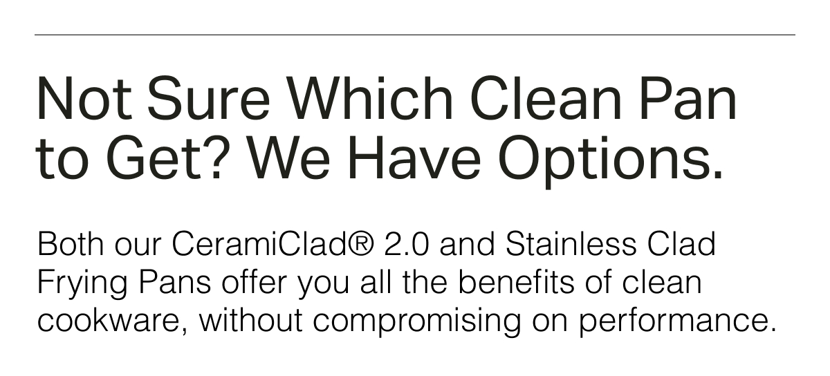 Not Sure Which Clean Pan to Get? We Have Options. Both our CeramiClad® 2.0 and Stainless Clad Frying Pans offer you all the benefits of clean cookware, without compromising on performance.