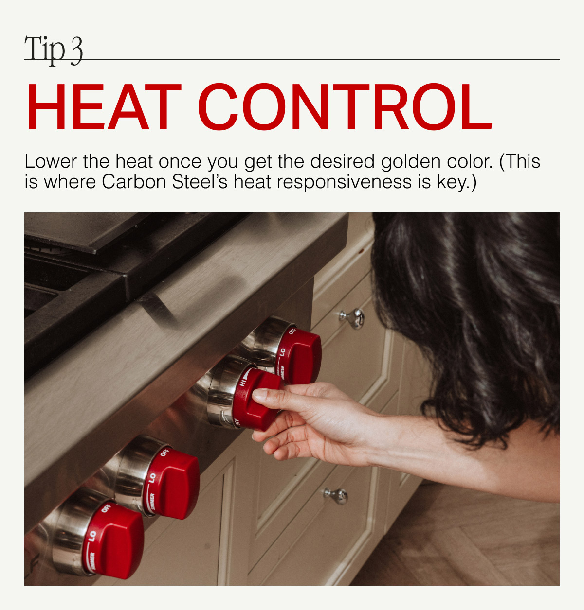 Tip 3. HEAT CONTROL --  Lower the heat once you get the desired golden color. (The is where Carbon Steel's heat responsiveness is key.)