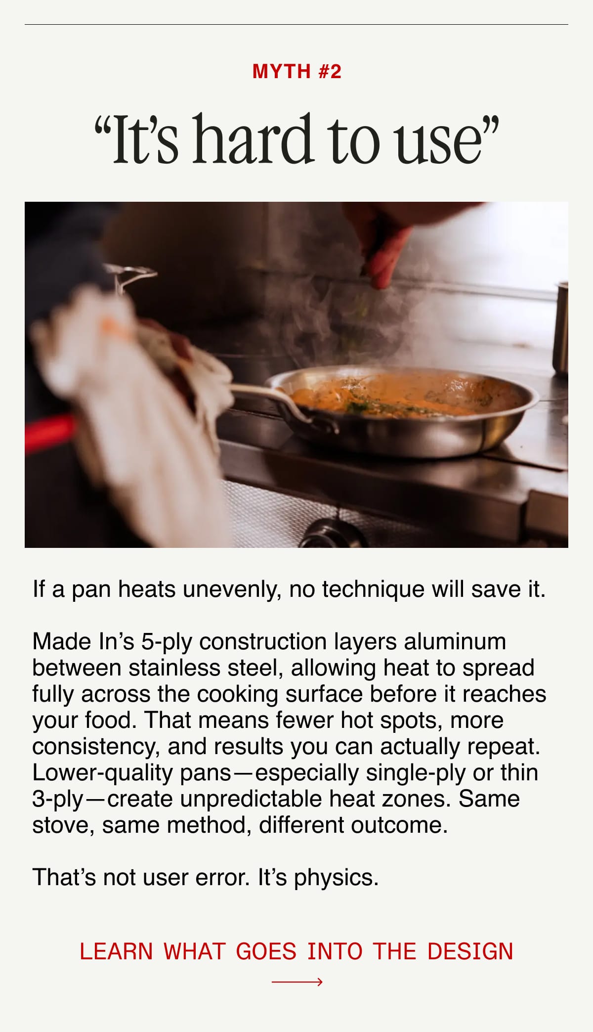 Myth #2: “It’s hard to use”.  If a pan heats unevenly, no technique will save it.  Made In’s 5-ply construction layers aluminum between stainless steel, allowing heat to spread fully across the cooking surface before it reaches your food. That means fewer hot spots, more consistency, and results you can actually repeat. Lower-quality pans—especially single-ply or thin 3-ply—create unpredictable heat zones. Same stove, same method, different outcome.  That’s not user error. It’s physics.  Learn what goes into the design.