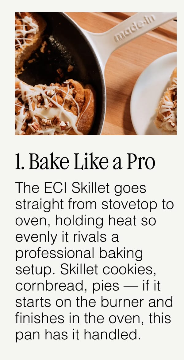 1. Bake Like a Pro.  The ECI Skillet goes straight from stovetop to oven, holding heat so evenly it rivals a professional baking setup. Skillet cookies, cornbread, pies — if it starts on the burner and finishes in the oven, this pan has it handled.