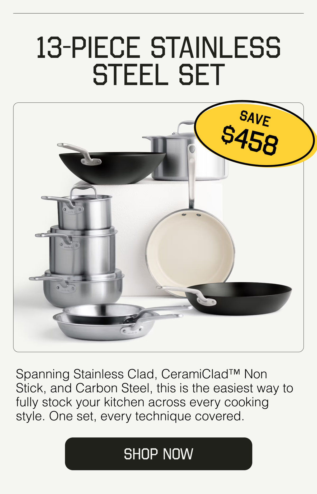 13-Piece Stainless Steel Set. SAVE $458. Spanning Stainless Clad, CeramiClad™ Non Stick, and Carbon Steel, this is the easiest way to fully stock your kitchen across every cooking style. One set, every technique covered. SHOP NOW