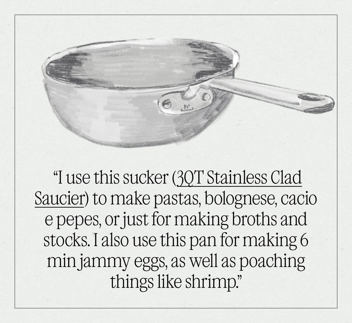 “I use this sucker (3QT Stainless Clad Saucier) to make pastas, bolognese, cacio e pepes, or just for making broths and stocks. I also use this pan for making 6 min jammy eggs, as well as poaching things like shrimp.”  “I use this sucker (3QT Stainless Clad Saucier) to make pastas, bolognese, cacio e pepes, or just for making broths and stocks. I also use this pan for making 6 min jammy eggs, as well as poaching things like shrimp.”