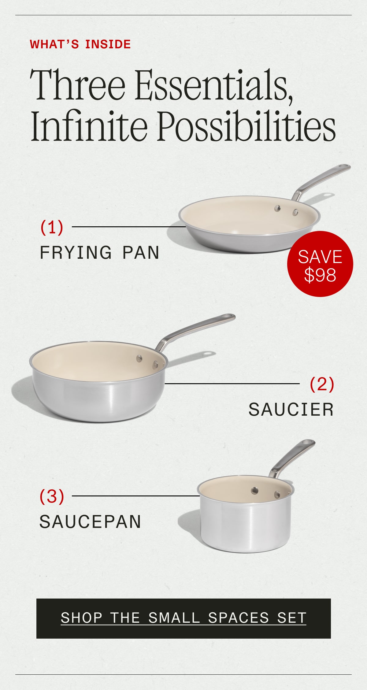 What's Inside: Three Essentials, Infinite Possibilities (SAVE $98)  1. Frying Pan, 2. Saucier, 3. Saucepan - SHOP THE SMALL SPACES SET