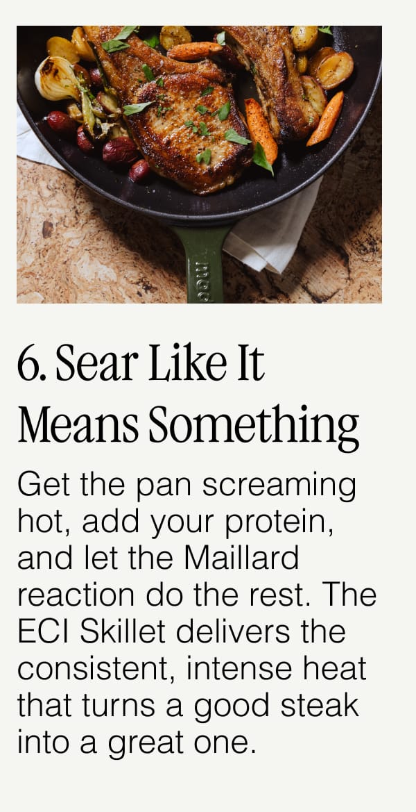 6. Sear Like It Means Something.  Get the pan screaming hot, add your protein, and let the Maillard reaction do the rest. The ECI Skillet delivers the consistent, intense heat that turns a good steak into a great one.
