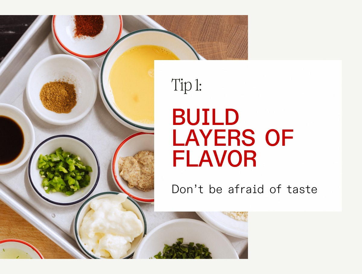 Tip 1: Build Layers of Flavor. Don't be afraid of taste.
