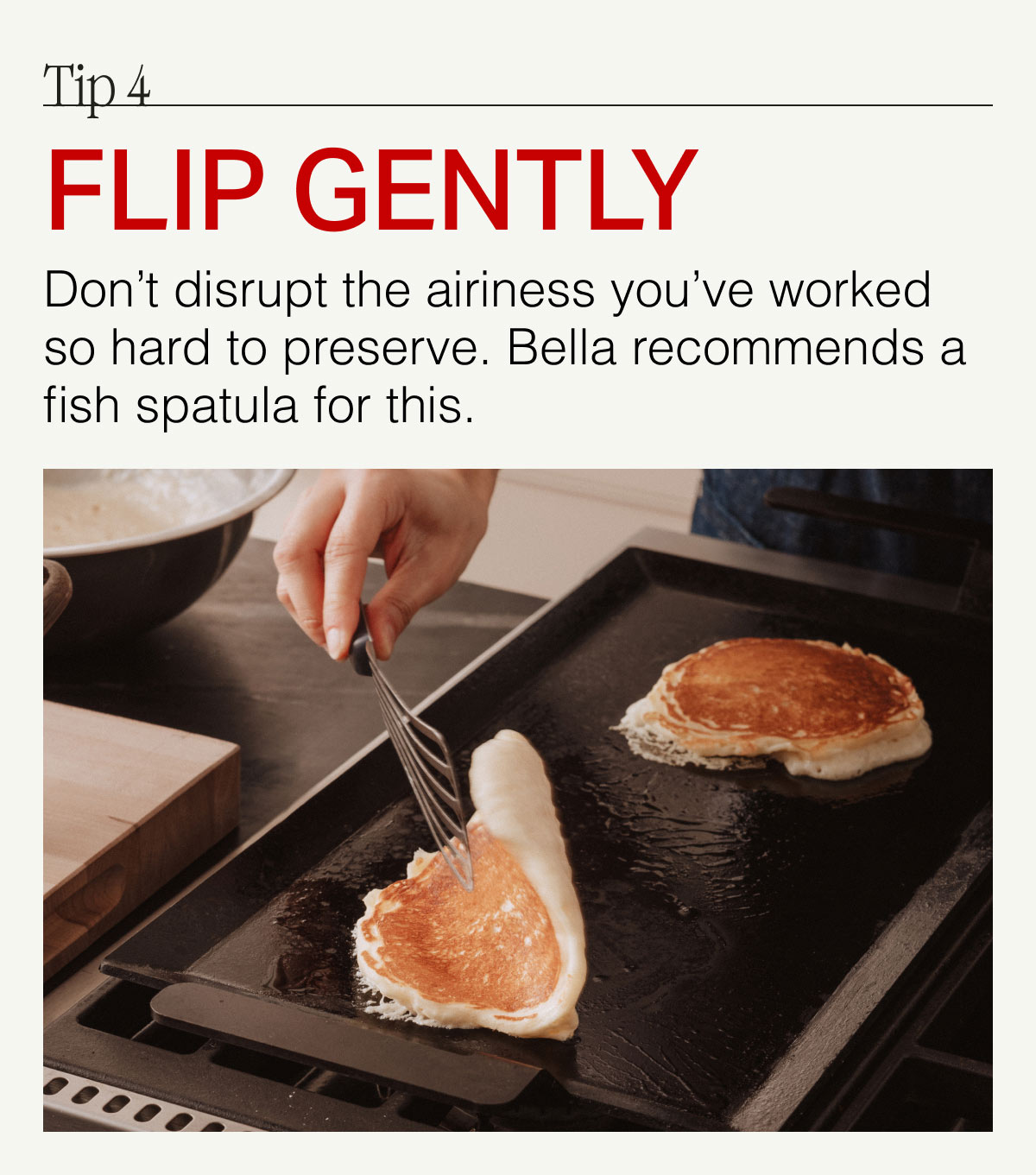 Tip 4. FLIP GENTLY -- Don't disrupt the airiness you've worked so hard to preserve. Bellla recommends a fish spatula for this.