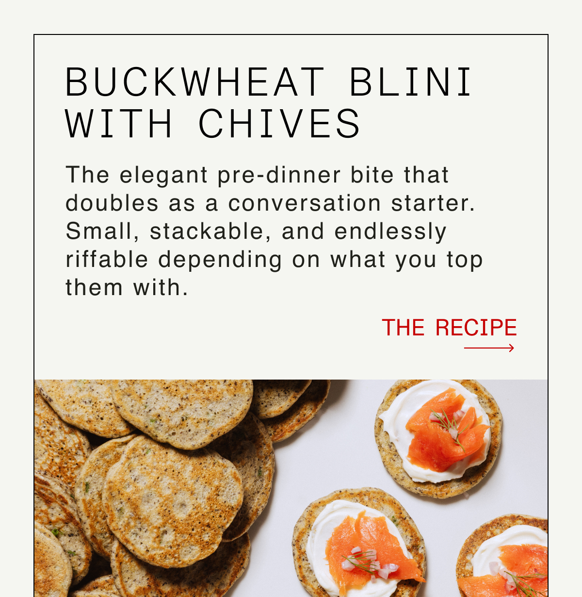 Buckwheat Blini with Chives -- The elegant pre-dinner bite that doubles as a conversation starter. Small, stackable, and endlessly riffable depending on what you top them with. -- THE RECIPE