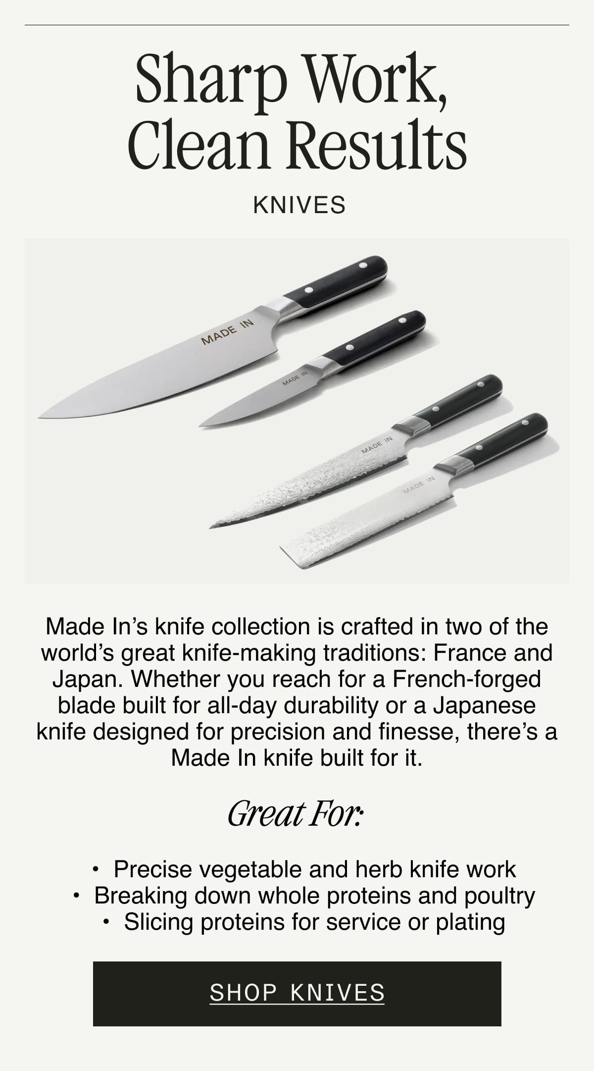 Sharp Work, Clean Results. KNIVES. Made In’s knife collection is crafted in two of the world’s great knife-making traditions: France and Japan. Whether you reach for a French-forged blade built for all-day durability or a Japanese knife designed for precision and finesse, there’s a Made In knife built for it.  GREAT FOR:  Precise vegetable and herb knife work. Breaking down whole proteins and poultry. Slicing proteins for service or plating. SHOP KNIVES