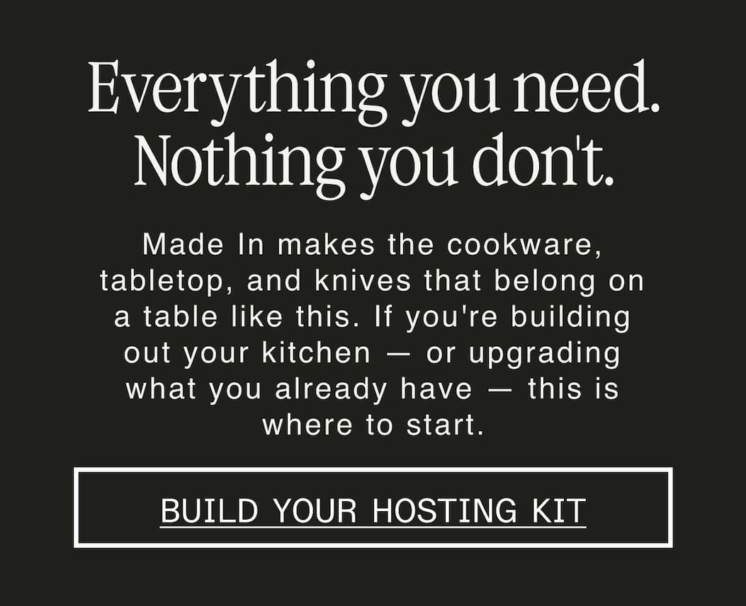 Everything you need. Nothing you don't.  Made In makes the cookware, tabletop, and knives that belong on a table like this. If you're building out your kitchen — or upgrading what you already have — this is where to start. -- BUILD YOUR HOSTING KIT