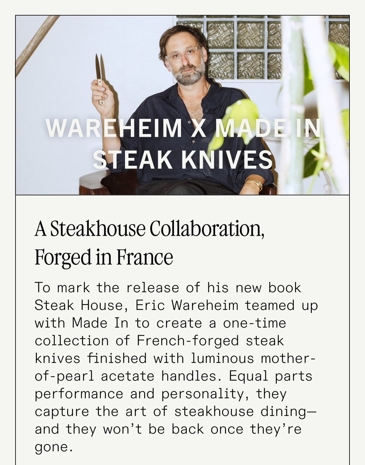 Wareheim x Made In Steak Knives - A Steakhouse Collaboration, Forged in France. To mark the release of his new book Steak House, Eric Wareheim teamed up with Made In to create a one-time collection of French-forged steak knives finished with luminous mother-of-pearl acetate handles. Equal parts performance and personality, they capture the art of steakhouse dining—and they won’t be back once they’re gone.  Watch Eric talk steak, design, and dining rituals in our behind-the-scenes video, or shop the collection before it sells out.
CTA: LET’S TALK STEAK Wareheim x Made In Steak Knives - A Steakhouse Collaboration, Forged in France. To mark the release of his new book Steak House, Eric Wareheim teamed up with Made In to create a one-time collection of French-forged steak knives finished with luminous mother-of-pearl acetate handles. Equal parts performance and personality, they capture the art of steakhouse dining—and they won’t be back once they’re gone.  Watch Eric talk steak, design, and dining rituals in our behind-the-scenes video, or shop the collection before it sells out.
CTA: LET’S TALK STEAK