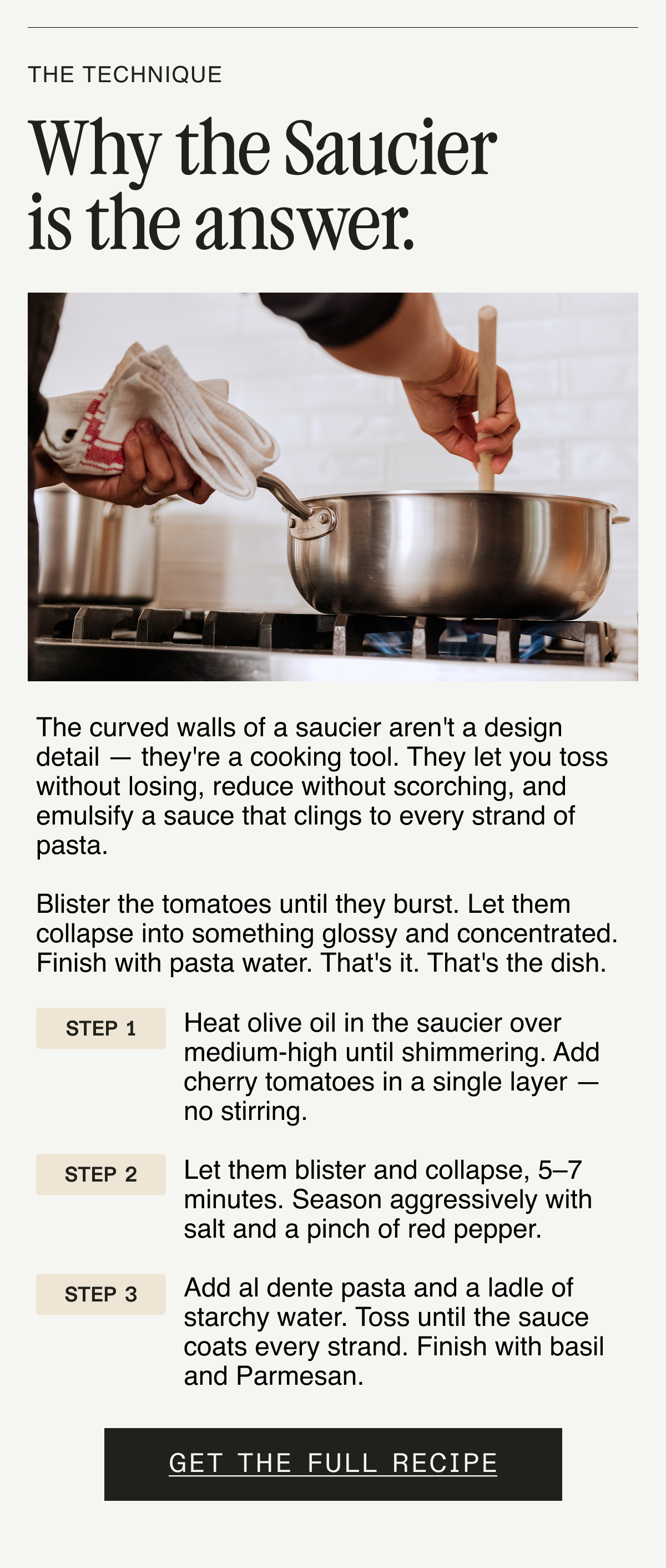 The Technique. Why the Saucier Pan is the answer. The curved walls of a saucier aren't a design detail — they're a cooking tool. They let you toss without losing, reduce without scorching, and emulsify a sauce that clings to every strand of pasta.  Blister the tomatoes until they burst. Let them collapse into something glossy and concentrated. Finish with pasta water. That's it. That's the dish.  Step 1: Heat olive oil in the saucier over medium-high until shimmering. Add cherry tomatoes in a single layer — no stirring.  Step 2: Let them blister and collapse, 5–7 minutes. Season aggressively with salt and a pinch of red pepper.  Step 3: Add al dente pasta and a ladle of starchy water. Toss until the sauce coats every strand. Finish with basil and Parmesan. GET THE FULL RECIPE