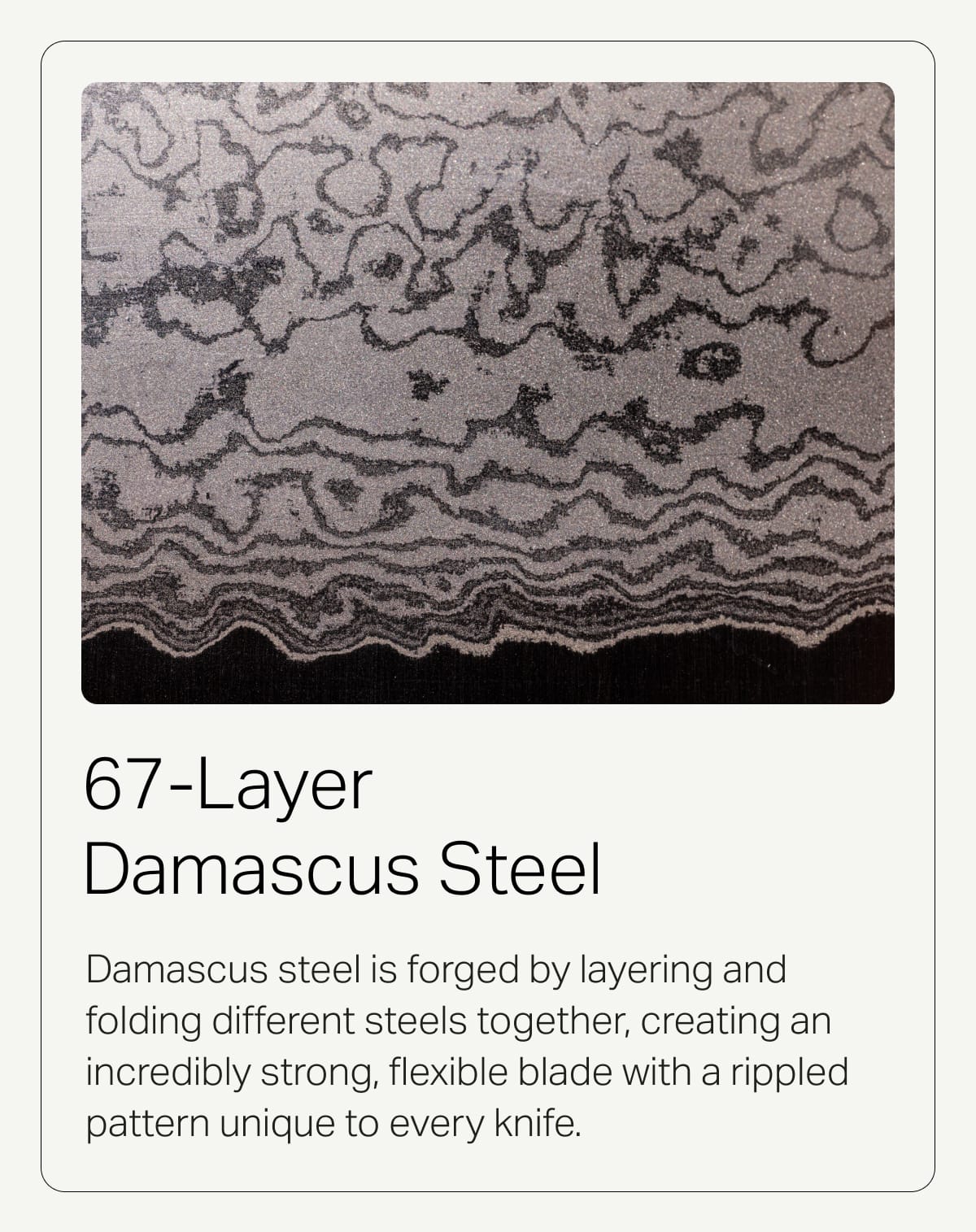 67-Layer Damascus Steel. Damascus steel is forged by layering and folding different steels together, creating an incredibly strong, flexible blade with a rippled pattern unique to every knife.
