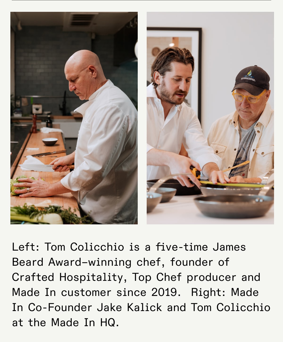 Left: Tom Colicchio is a five-time James Beard Award–winning chef, founder of Crafted Hospitality, Top Chef producer and Made In customer since 2019.  Right: Made In Co-Founder Jake Kalick and Tom Colicchio at the Made In HQ. Left: Tom Colicchio is a five-time James Beard Award–winning chef, founder of Crafted Hospitality, Top Chef producer and Made In customer since 2019.  Right: Made In Co-Founder Jake Kalick and Tom Colicchio at the Made In HQ.