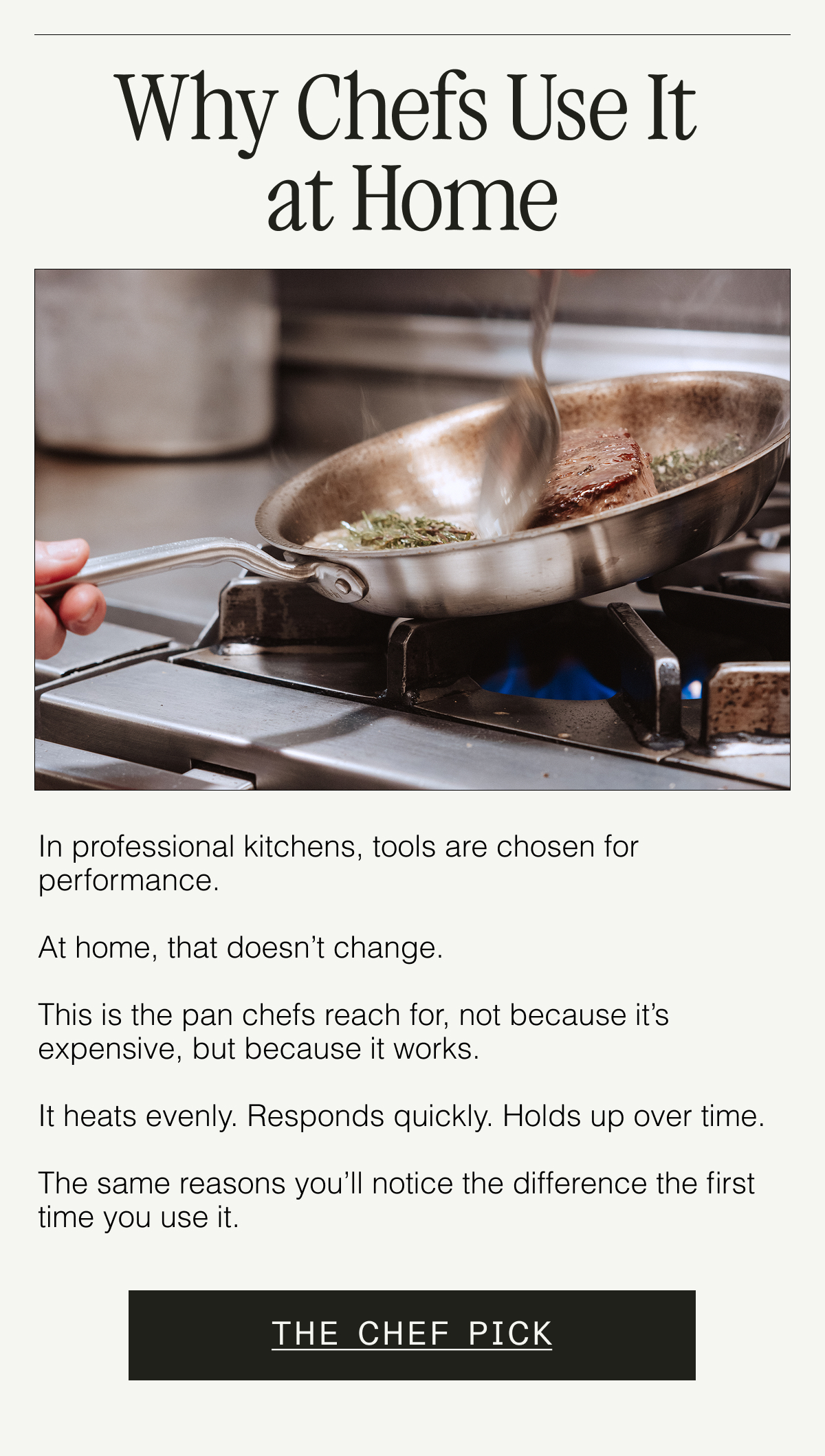 Why Chefs Use It at Home. In professional kitchens, tools are chosen for performance.  At home, that doesn’t change. This is the pan chefs reach for—not because it’s expensive, but because it works.  It heats evenly. Responds quickly. Holds up over time.  The same reasons you’ll notice the difference the first time you use it. THE CHEF PICK