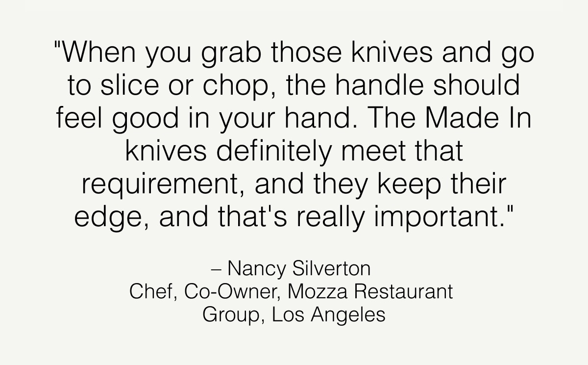 "When you grab those knives and go to slice or chop, the handle should feel good in your hand. The Made In knives definitely meet that requirement — and they keep their edge, and that's really important."  – Nancy Silverton  Chef, Co-Owner, Mozza Restaurant  Group, Los Angeles