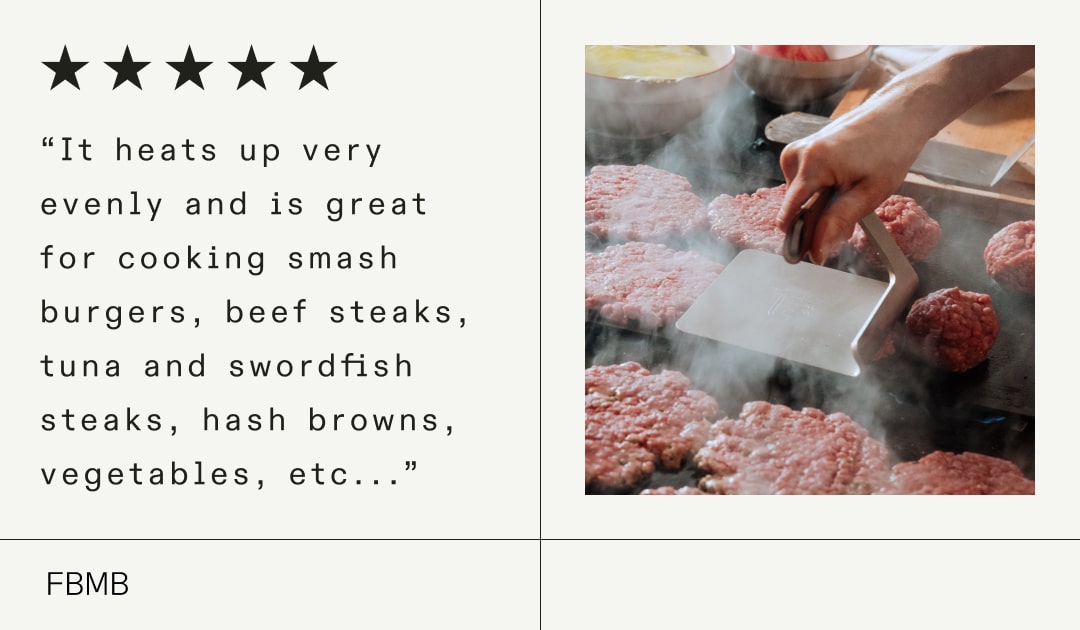 “It heats up very evenly and is great for cooking smash burgers, beef steaks, tuna and swordfish steaks, hash browns, vegetables, etc...” “It heats up very evenly and is great for cooking smash burgers, beef steaks, tuna and swordfish steaks, hash browns, vegetables, etc...”