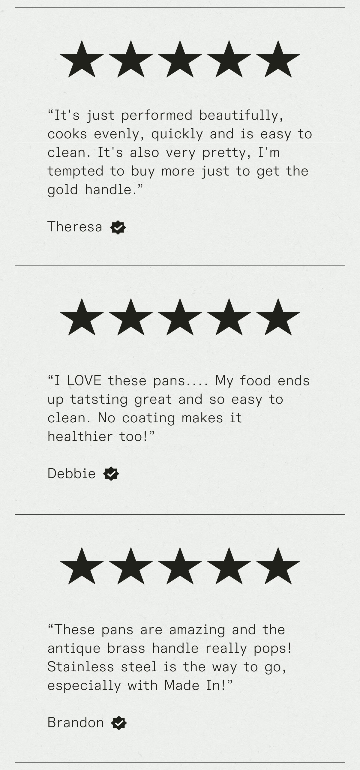 “It's just performed beautifully, cooks evenly, quickly and is easy to clean. It's also very pretty, I'm tempted to buy more just to get the gold handle.” - Theresa -- “I LOVE these pans.... My food ends up tatsting great and so easy to clean. No coating makes it healthier too!” - Debbie --“These pans are amazing and the antique brass handle really pops! Stainless steal is the way to go, especially with Made In!” - Brandon
  “It's just performed beautifully, cooks evenly, quickly and is easy to clean. It's also very pretty, I'm tempted to buy more just to get the gold handle.” - Theresa -- “I LOVE these pans.... My food ends up tatsting great and so easy to clean. No coating makes it healthier too!” - Debbie --“These pans are amazing and the antique brass handle really pops! Stainless steal is the way to go, especially with Made In!” - Brandon