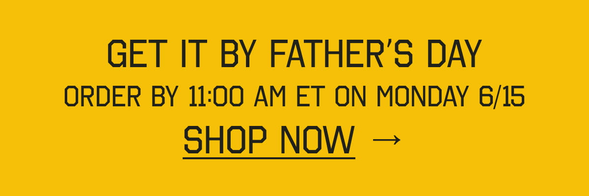 GET IT BY FATHER’S DAY. ORDER BY 11:00 AM ET ON MONDAY 6/15. SHOP NOW