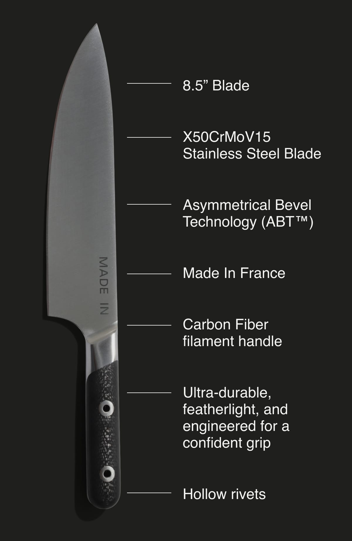 8.5” Blade,  X50CrMoV15,  Stainless Steel Blade,  Asymmetrical Bevel Technology (ABT™),  Made In France,  Carbon Fiber,  filament handle,  Ultra-durable, featherlight, and engineered for a confident grip,  Hollow rivets