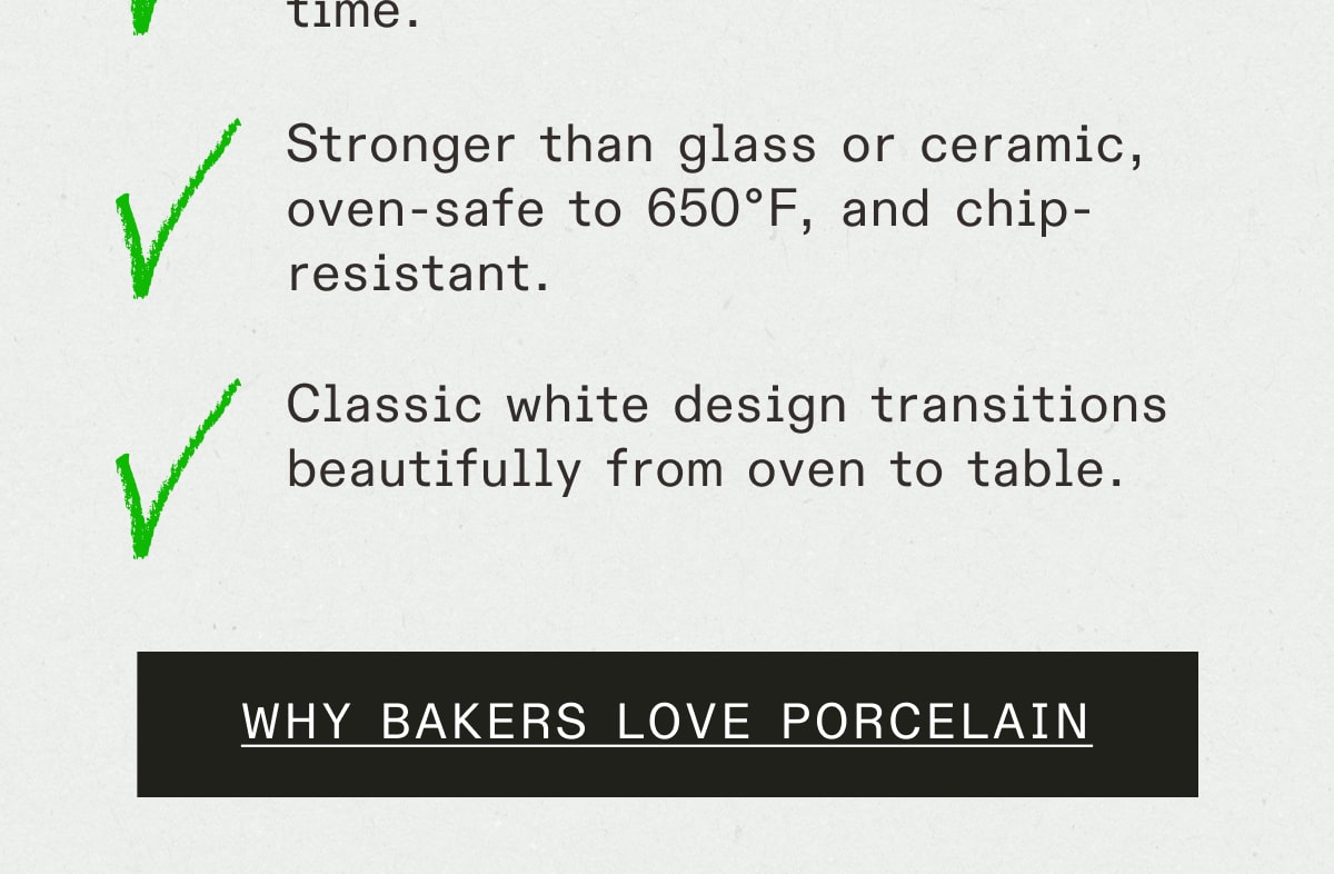 Stronger than glass or ceramic, oven-safe to 650°F, and chip-resistant. Classic white design transitions beautifully from oven to table. WHY BAKERS LOVE PORCELAIN