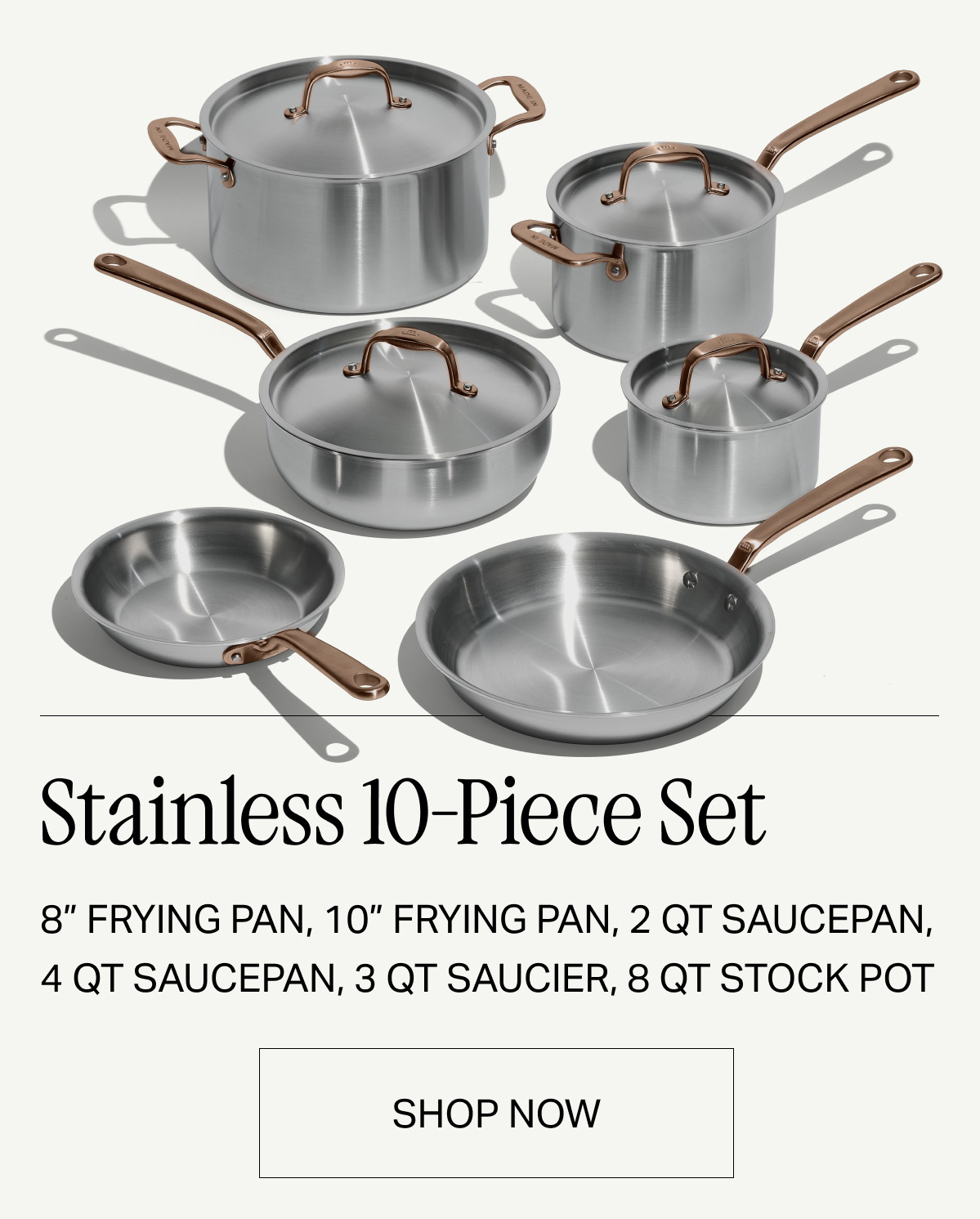 Stainless 10-Piece Set 8” frying pan, 10” frying pan, 2 qt saucepan, 4 qt saucepan, 3 qt saucier, 8 qt stock pot -- SHOP NOW