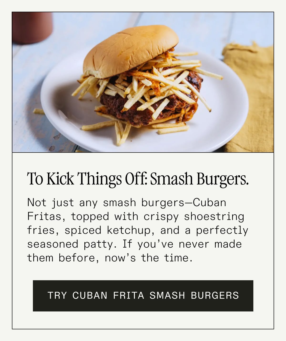 To kick things off: smash burgers. Not just any smash burgers—Cuban Fritas, topped with crispy shoestring fries, spiced ketchup, and a perfectly seasoned patty. If you’ve never made them before, now’s the time. TRY CUBAN FRITA SMASH BURGERS To kick things off: smash burgers. Not just any smash burgers—Cuban Fritas, topped with crispy shoestring fries, spiced ketchup, and a perfectly seasoned patty. If you’ve never made them before, now’s the time. TRY CUBAN FRITA SMASH BURGERS