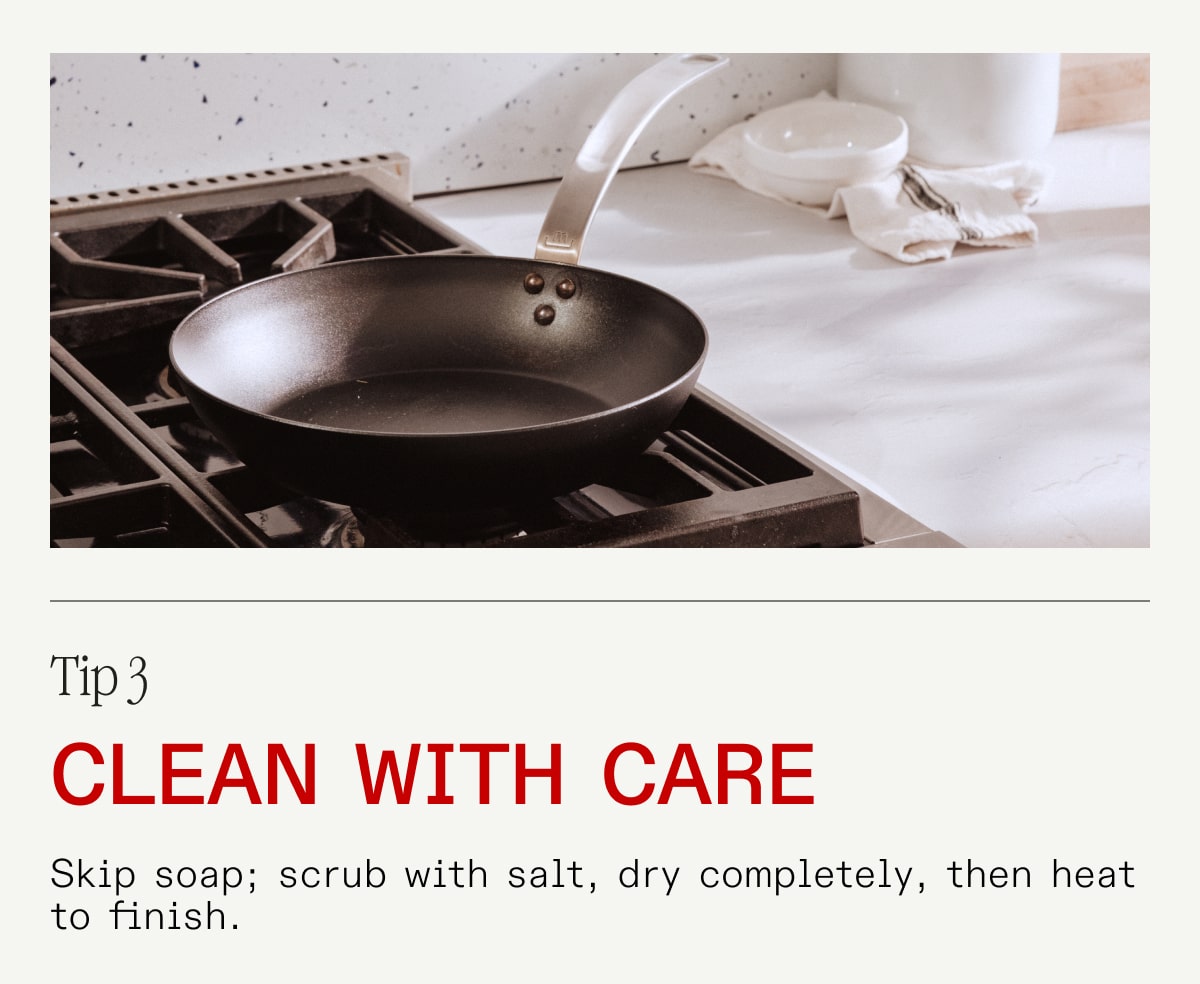 Tip 3 - Clean with Care - Skip soap; scrub with salt, dry completely, then heat to finish.
