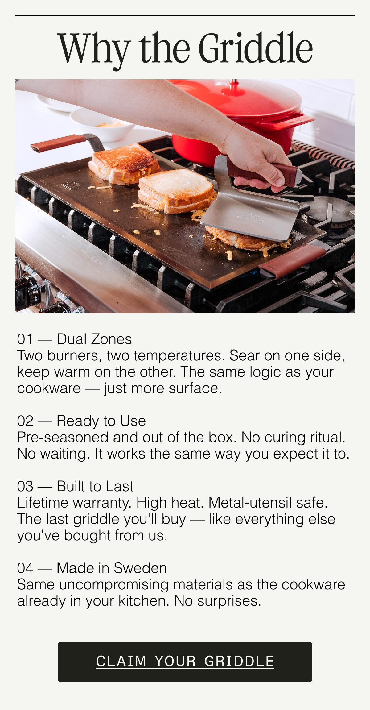 Why the Griddle. 01 — Dual Zones Two burners, two temperatures. Sear on one side, keep warm on the other. The same logic as your cookware — just more surface.  02 — Ready to Use Pre-seasoned and out of the box. No curing ritual. No waiting. It works the same way you expect it to.  03 — Built to Last Lifetime warranty. High heat. Metal-utensil safe. The last griddle you'll buy — like everything else you've bought from us.  04 — Made in Sweden Same uncompromising materials as the cookware already in your kitchen. No surprises. CLAIM YOUR GRIDDLE