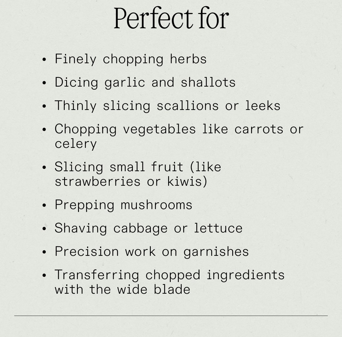 Perfect for finely chopping herbs, dicing garlic and shallots, thinly slicing scallions or leeks, chopping vegetables like carrots or celery, slicing small fruit, prepping mushrooms, shaving cabbage or lettuce, precision work on garnishes, transferring chopped ingredients