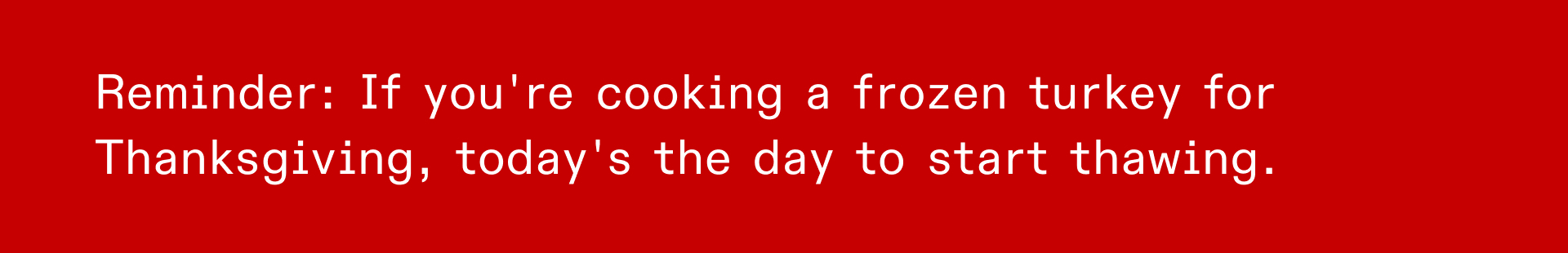 REMINDER: IF YOU'RE COOKING A FROZEN TURKEY FOR THANKSGIVING, TODAY'S THE DAY TO START THAWING.