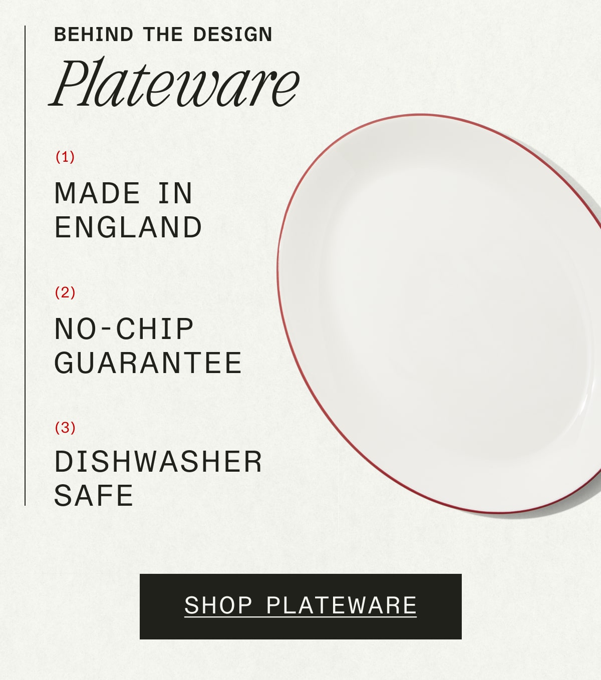 Behind the Design PLATEWARE. 1. Made in England. 2. No-Chip Guarantee. 3. Dishwasher safe. SHOP PLATEWARE