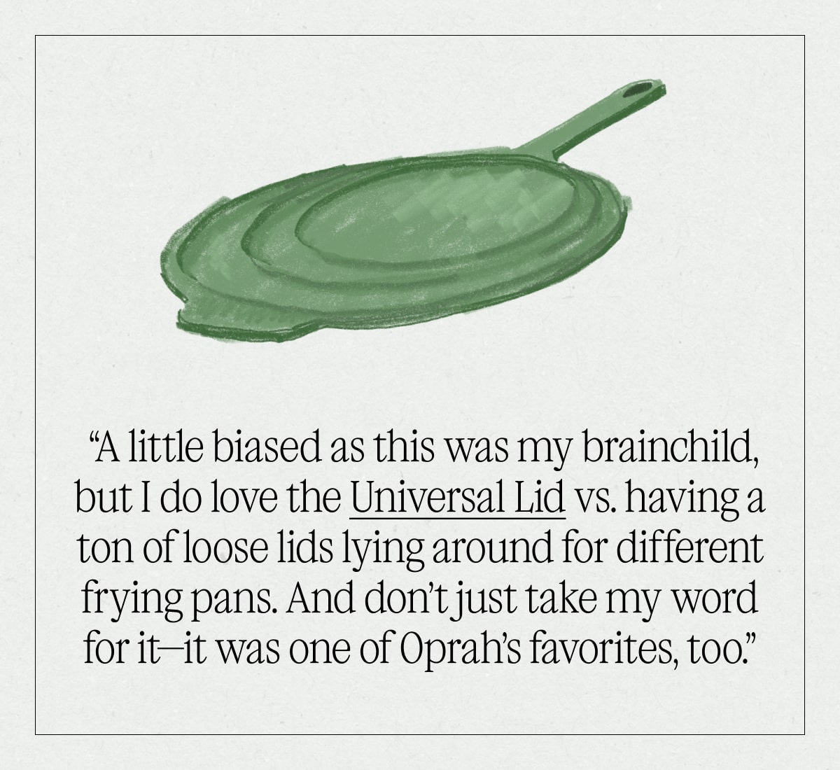 “A little biased as this was my brainchild, but I do love the Universal Lid vs. having a ton of loose lids lying around for different frying pans. And don’t just take my word for it—it was one of Oprah’s favorites, too.”