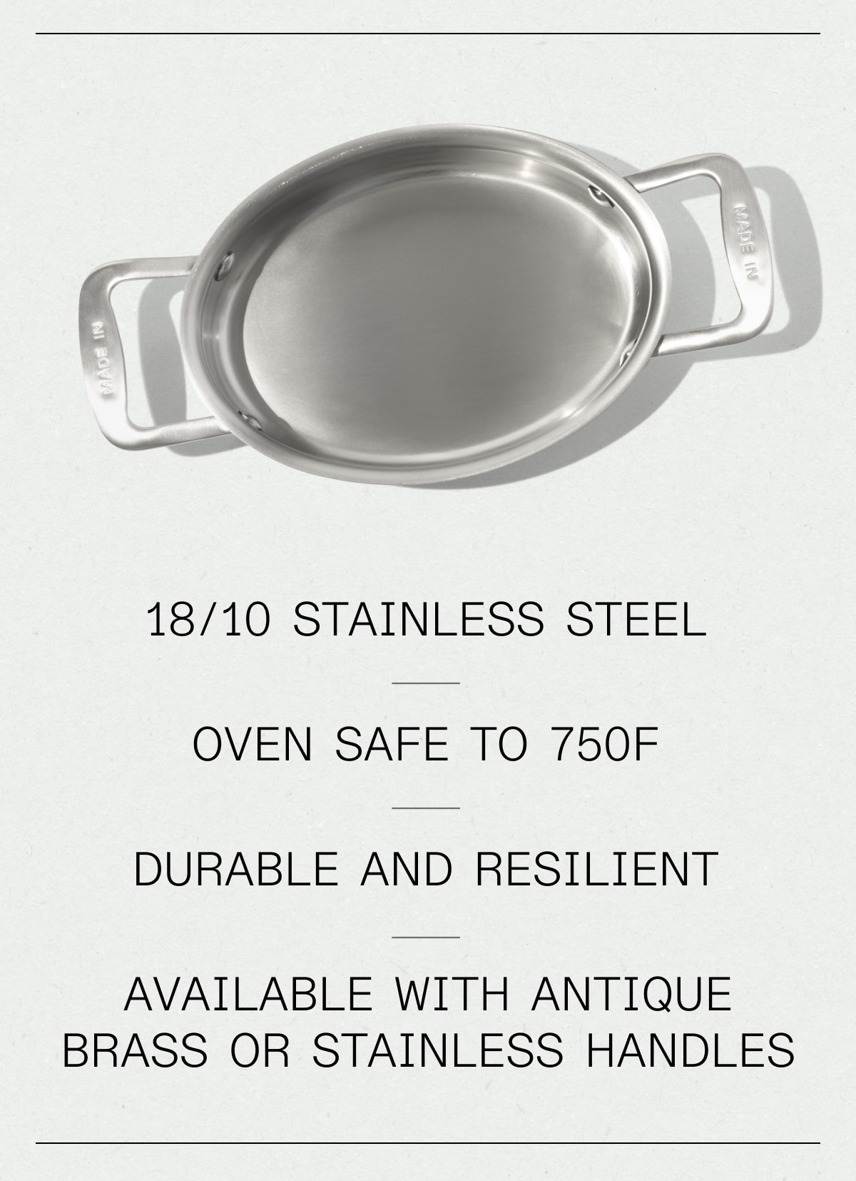 18/10 Stainless Steel, Oven safe to 750F, durable & resilient, available with antique brass or stainless handles