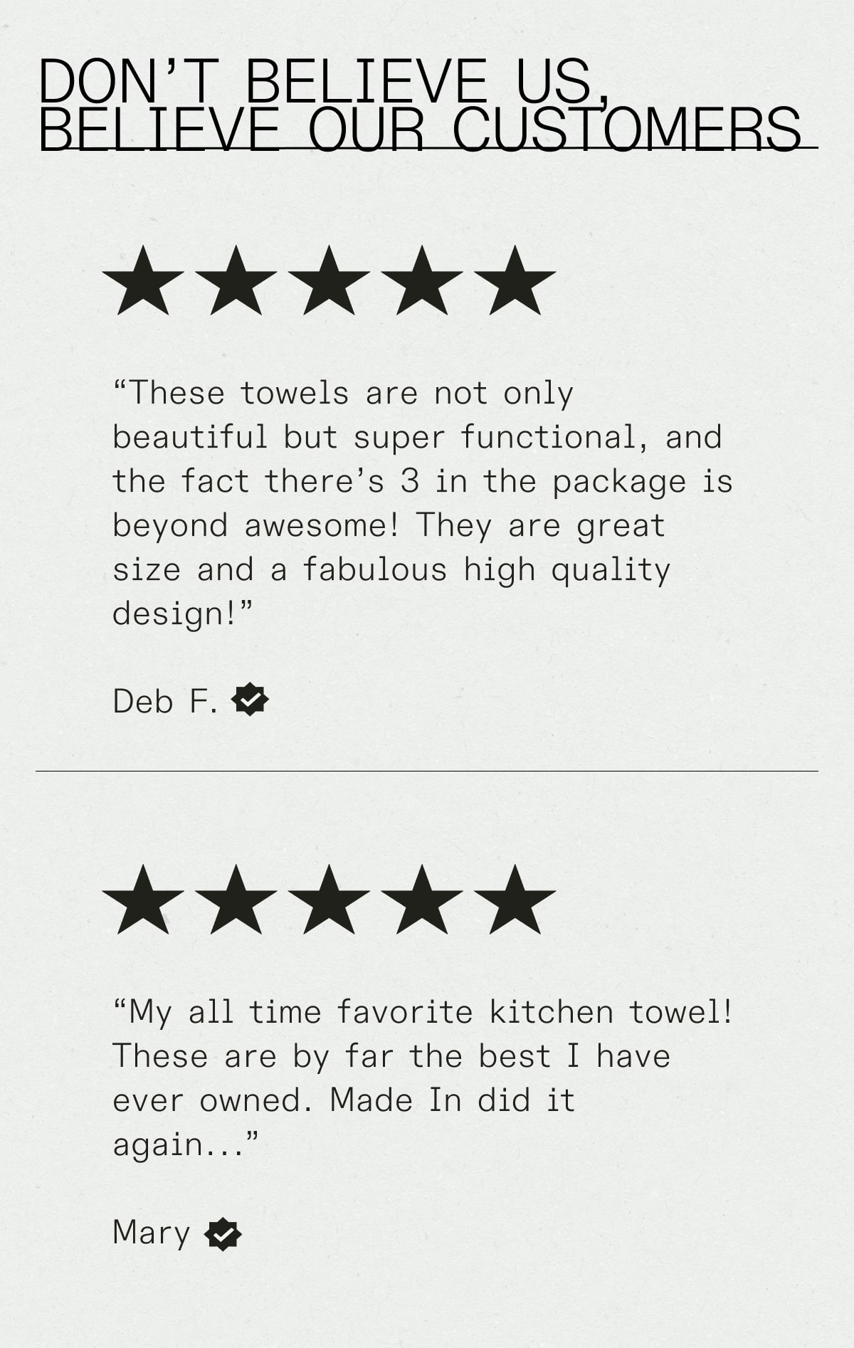 Don't Believe Us, Believe Our Customers -- (Five stars) "These towels are not only beautiful but super functional, and the fact there’s 3 in the package is beyond awesome! They are great size and a fabulous high quality design!”  Deb F. -- (Five Stars) “My all time favorite kitchen towel! These are by far the best I have ever owned. Made In did it again...”  Mary