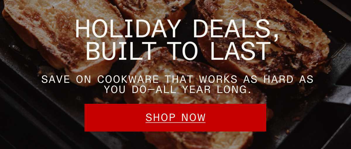 Holiday Deals, built to last. Save on cookware that works as hard as you do, all year long. SHOP NOW
