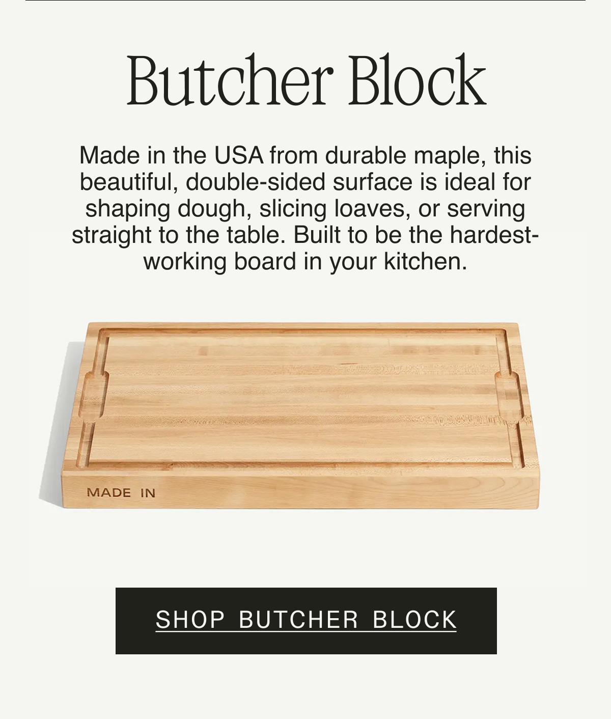 Butcher Block. Made in the USA from durable maple, this beautiful, double-sided surface is ideal for shaping dough, slicing loaves, or serving straight to the table. Built to be the hardest-working board in your kitchen. Save $19. Shop Butcher Block